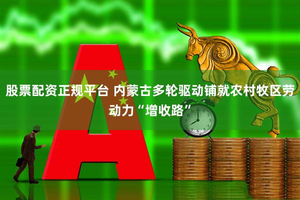 股票配资正规平台 内蒙古多轮驱动铺就农村牧区劳动力“增收路”