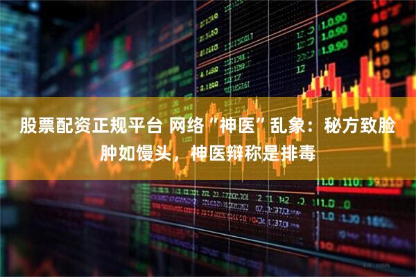 股票配资正规平台 网络“神医”乱象：秘方致脸肿如馒头，神医辩称是排毒