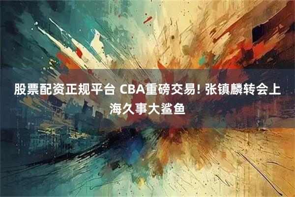 股票配资正规平台 CBA重磅交易! 张镇麟转会上海久事大鲨鱼