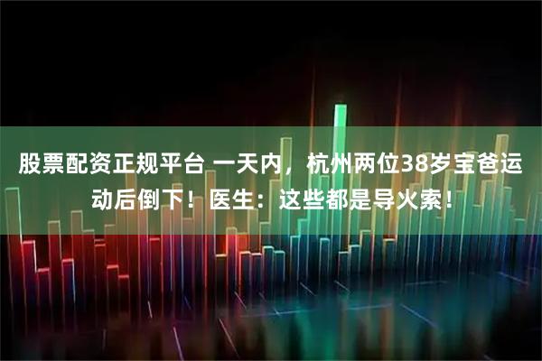 股票配资正规平台 一天内，杭州两位38岁宝爸运动后倒下！医生：这些都是导火索！