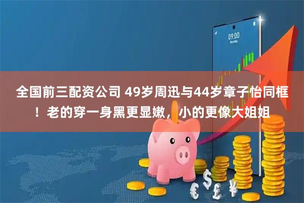 全国前三配资公司 49岁周迅与44岁章子怡同框！老的穿一身黑更显嫩，小的更像大姐姐